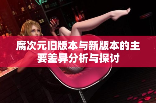 腐次元旧版本与新版本的主要差异分析与探讨
