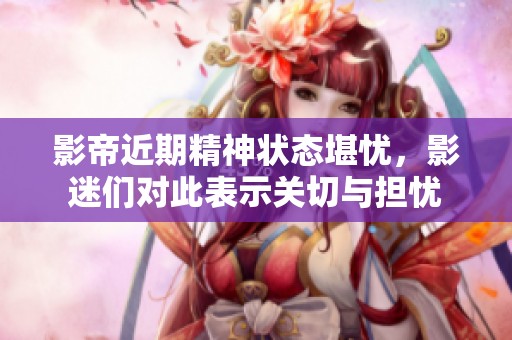 影帝近期精神状态堪忧，影迷们对此表示关切与担忧