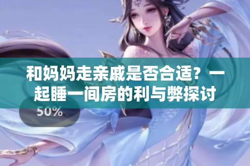 和妈妈走亲戚是否合适？一起睡一间房的利与弊探讨