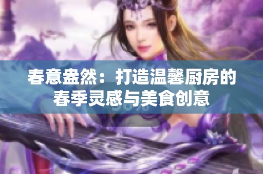 春意盎然：打造温馨厨房的春季灵感与美食创意
