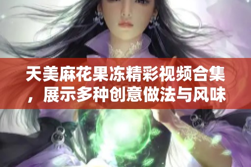 天美麻花果冻精彩视频合集，展示多种创意做法与风味