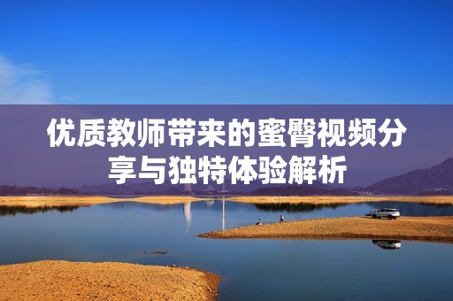 优质教师带来的蜜臀视频分享与独特体验解析