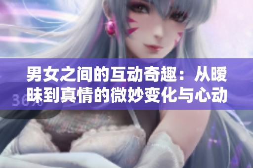 男女之间的互动奇趣：从暧昧到真情的微妙变化与心动瞬间