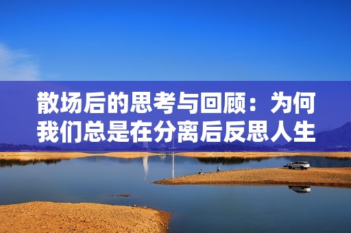 散场后的思考与回顾：为何我们总是在分离后反思人生