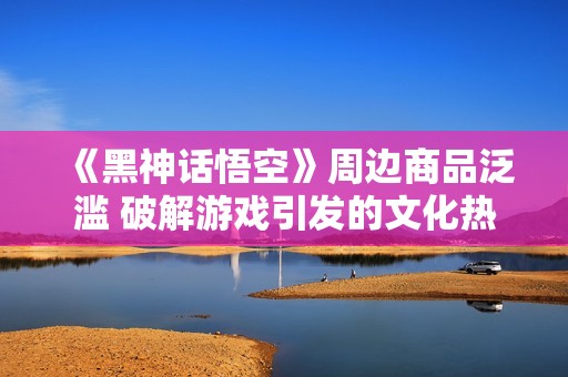 《黑神话悟空》周边商品泛滥 破解游戏引发的文化热潮分析