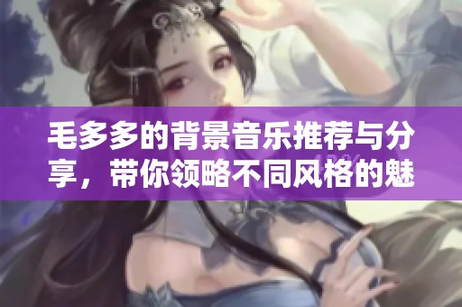 毛多多的背景音乐推荐与分享，带你领略不同风格的魅力