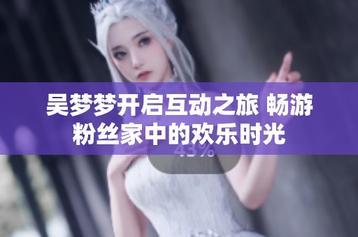 吴梦梦开启互动之旅 畅游粉丝家中的欢乐时光