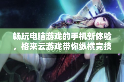 畅玩电脑游戏的手机新体验，格来云游戏带你纵横竞技世界