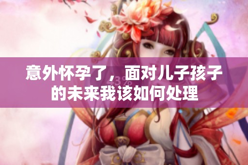 意外怀孕了，面对儿子孩子的未来我该如何处理
