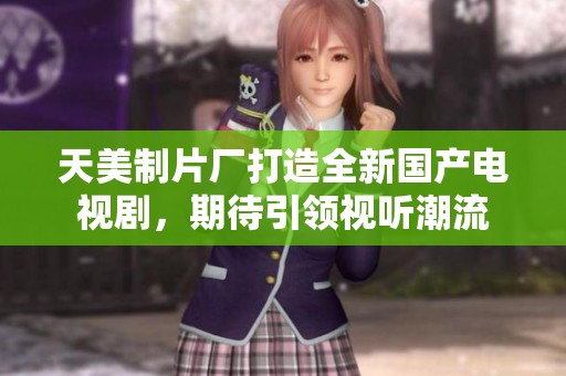 天美制片厂打造全新国产电视剧，期待引领视听潮流