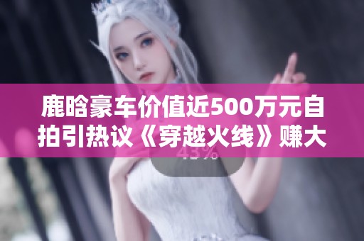 鹿晗豪车价值近500万元自拍引热议《穿越火线》赚大了