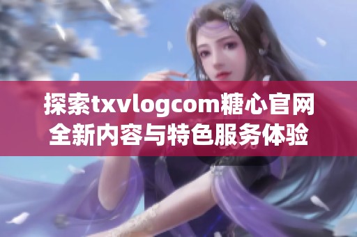 探索txvlogcom糖心官网全新内容与特色服务体验