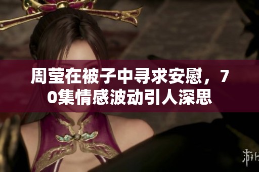 周莹在被子中寻求安慰，70集情感波动引人深思