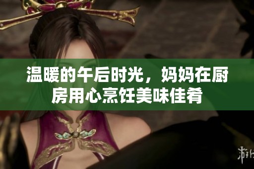 温暖的午后时光，妈妈在厨房用心烹饪美味佳肴