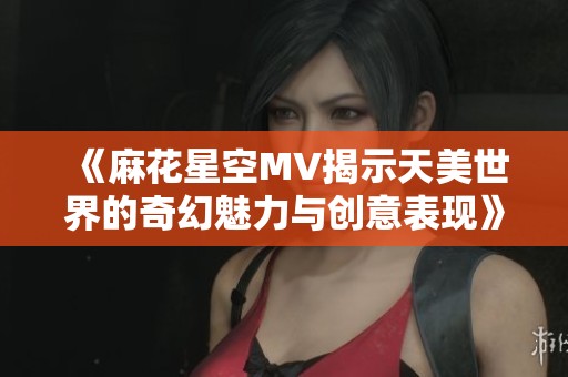 《麻花星空MV揭示天美世界的奇幻魅力与创意表现》