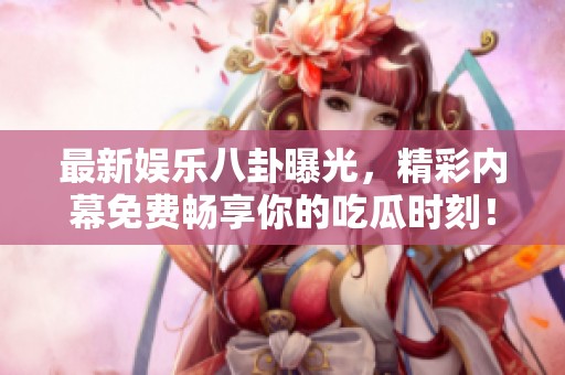 最新娱乐八卦曝光，精彩内幕免费畅享你的吃瓜时刻！