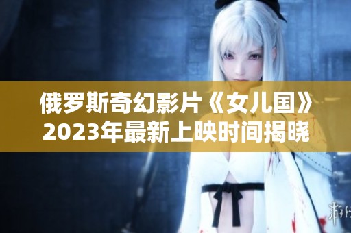 俄罗斯奇幻影片《女儿国》2023年最新上映时间揭晓