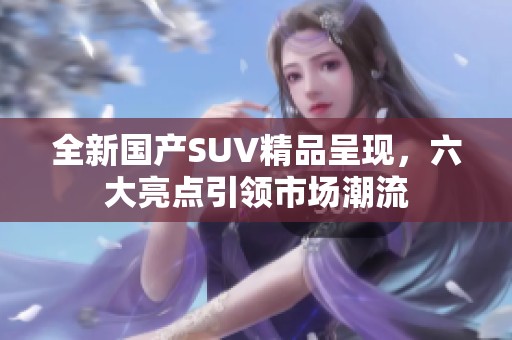 全新国产SUV精品呈现，六大亮点引领市场潮流
