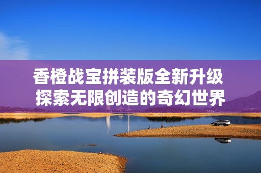 香橙战宝拼装版全新升级 探索无限创造的奇幻世界