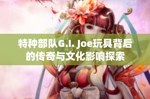 特种部队G.I. Joe玩具背后的传奇与文化影响探索