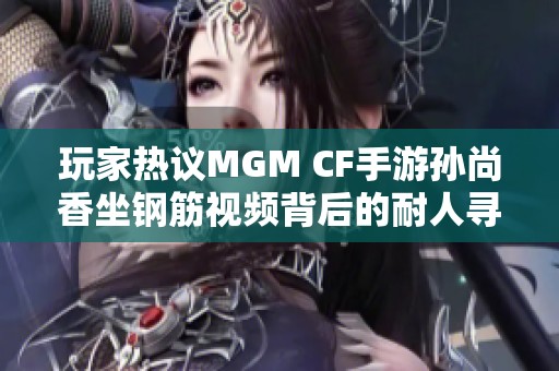 玩家热议MGM CF手游孙尚香坐钢筋视频背后的耐人寻味故事