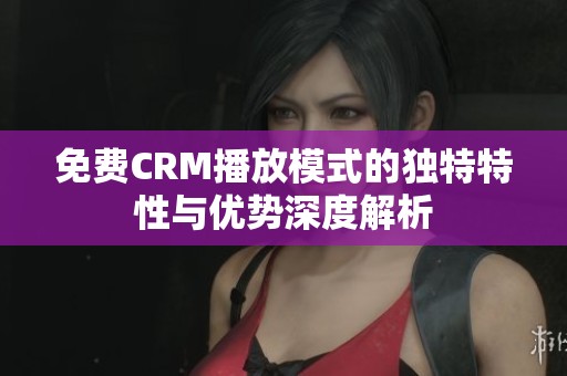 免费CRM播放模式的独特特性与优势深度解析
