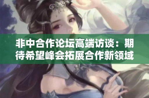 非中合作论坛高端访谈：期待希望峰会拓展合作新领域
