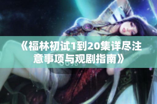 《福林初试1到20集详尽注意事项与观剧指南》