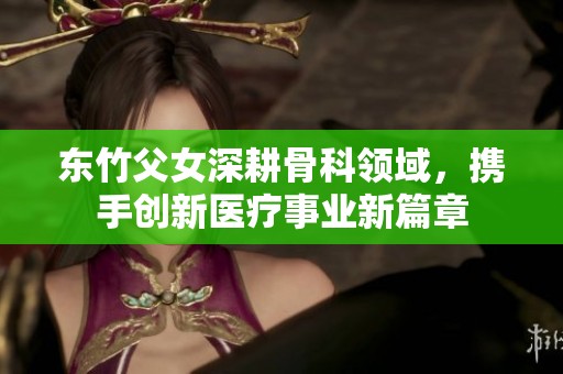 东竹父女深耕骨科领域，携手创新医疗事业新篇章