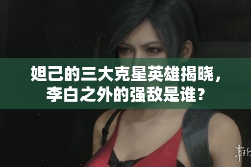 妲己的三大克星英雄揭晓，李白之外的强敌是谁？
