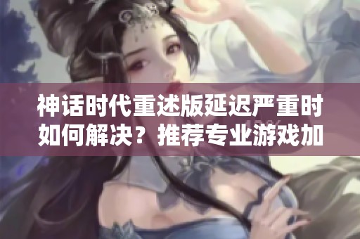 神话时代重述版延迟严重时如何解决？推荐专业游戏加速器的方法