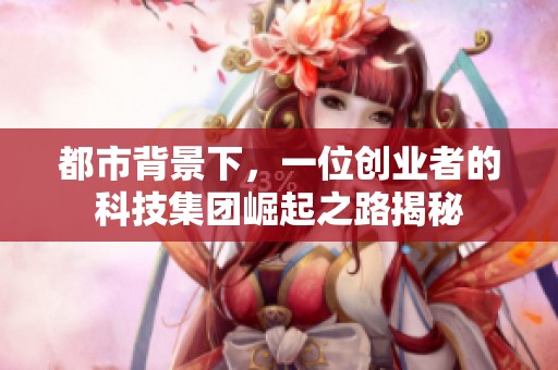 都市背景下，一位创业者的科技集团崛起之路揭秘