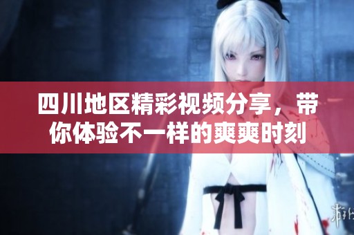 四川地区精彩视频分享，带你体验不一样的爽爽时刻