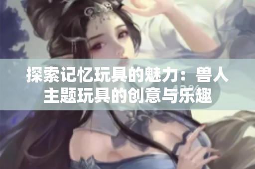 探索记忆玩具的魅力：兽人主题玩具的创意与乐趣