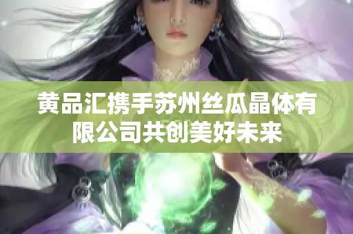黄品汇携手苏州丝瓜晶体有限公司共创美好未来