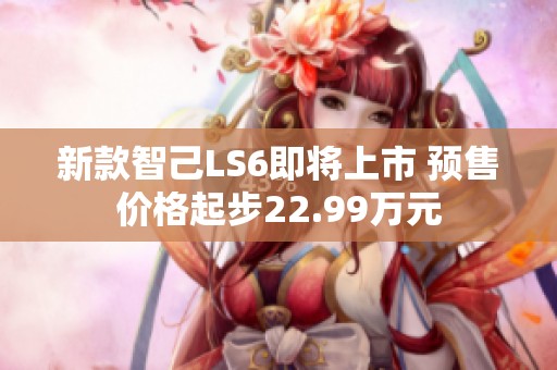 新款智己LS6即将上市 预售价格起步22.99万元