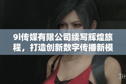 9i传媒有限公司续写辉煌旅程，打造创新数字传播新模式