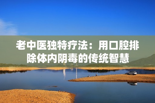老中医独特疗法：用口腔排除体内阴毒的传统智慧