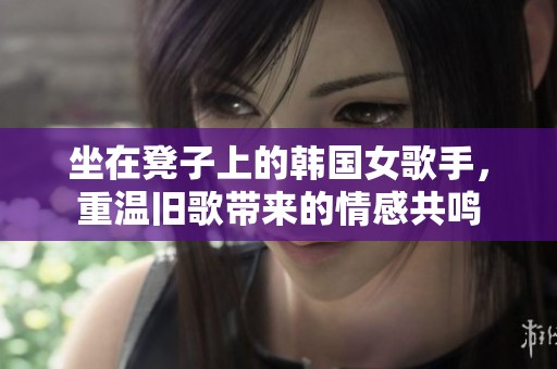 坐在凳子上的韩国女歌手，重温旧歌带来的情感共鸣