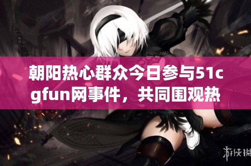 朝阳热心群众今日参与51cgfun网事件，共同围观热闹场面