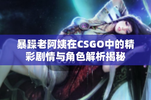暴躁老阿姨在CSGO中的精彩剧情与角色解析揭秘