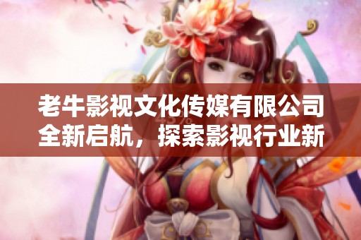 老牛影视文化传媒有限公司全新启航，探索影视行业新未来