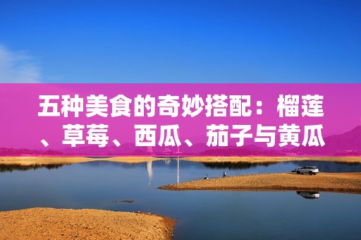 五种美食的奇妙搭配：榴莲、草莓、西瓜、茄子与黄瓜的绝妙结合