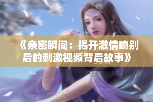 《亲密瞬间：揭开激情吻别后的刺激视频背后故事》