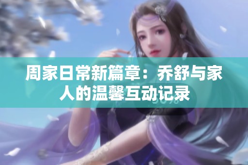 周家日常新篇章：乔舒与家人的温馨互动记录