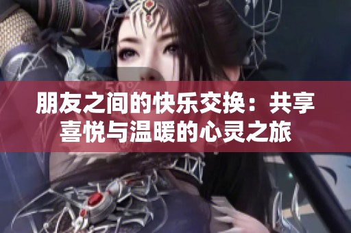 朋友之间的快乐交换：共享喜悦与温暖的心灵之旅