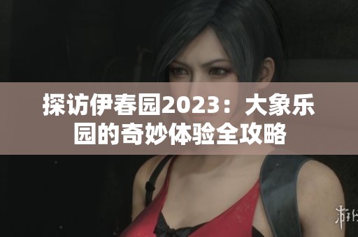 探访伊春园2023：大象乐园的奇妙体验全攻略