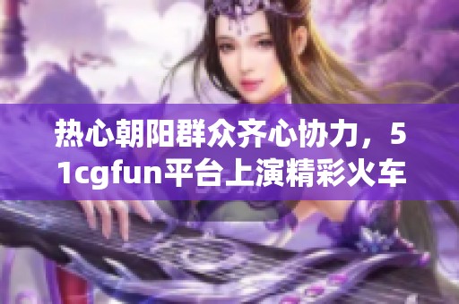 热心朝阳群众齐心协力，51cgfun平台上演精彩火车之旅