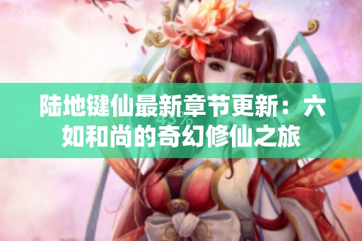 陆地键仙最新章节更新：六如和尚的奇幻修仙之旅