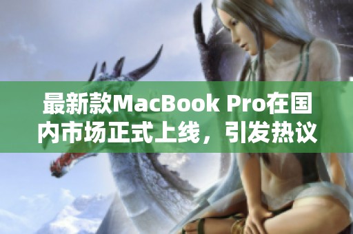 最新款MacBook Pro在国内市场正式上线，引发热议与关注